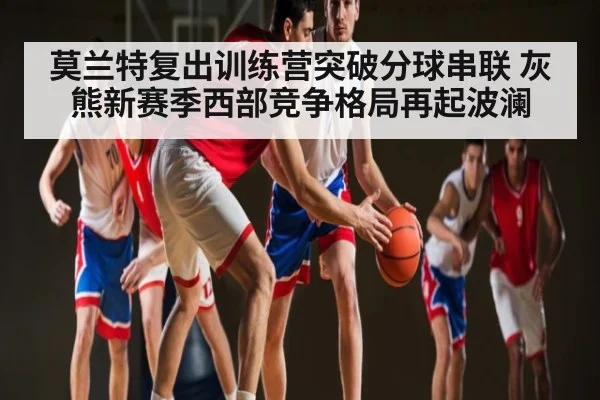 莫兰特复出训练营突破分球串联 灰熊新赛季西部竞争格局再起波澜